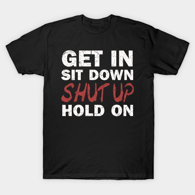 Get In Sit Down Shut Up Hold On T-Shirt-TOZ